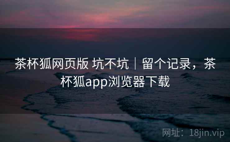 茶杯狐网页版 坑不坑｜留个记录，茶杯狐app浏览器下载