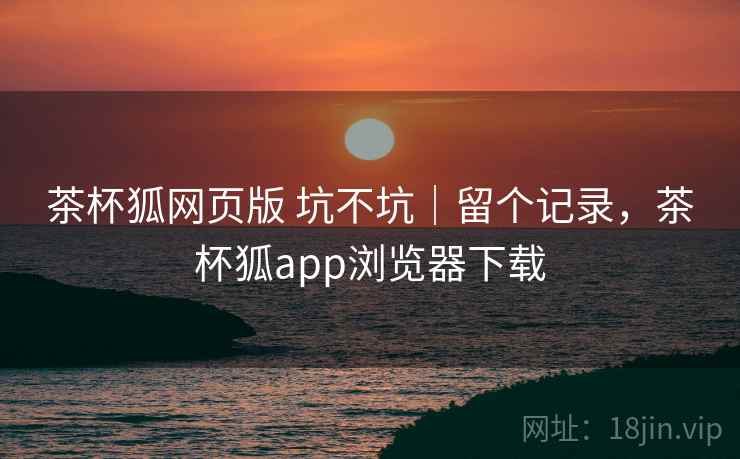 茶杯狐网页版 坑不坑｜留个记录，茶杯狐app浏览器下载