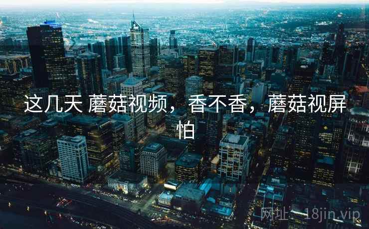 这几天 蘑菇视频，香不香，蘑菇视屏怕