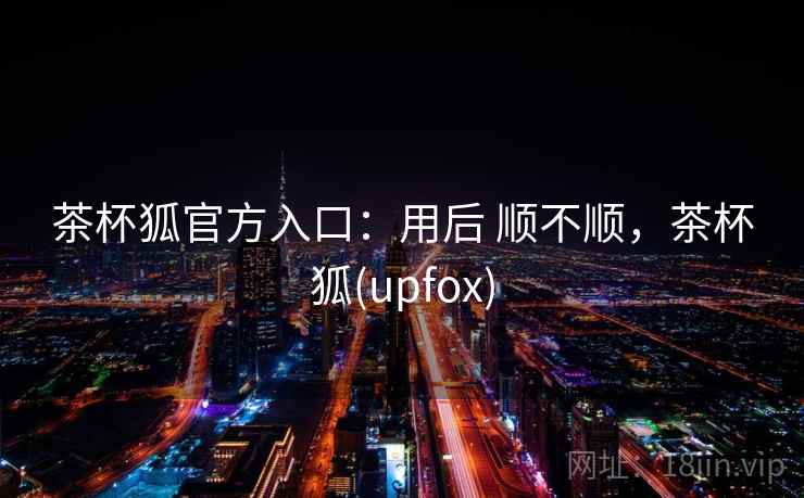 茶杯狐官方入口：用后 顺不顺，茶杯狐(upfox)