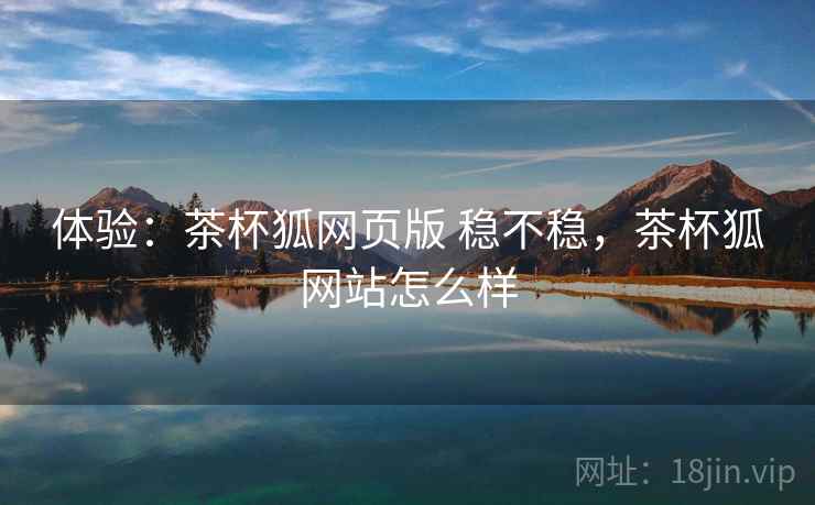 体验:茶杯狐网页版 稳不稳,茶杯狐网站怎么样 体验:茶杯狐网页版 稳不稳,茶杯狐网站怎么样