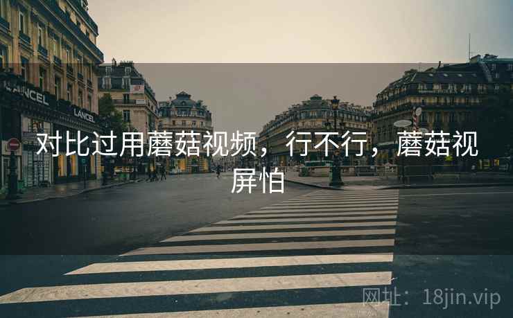 对比过用蘑菇视频，行不行，蘑菇视屏怕